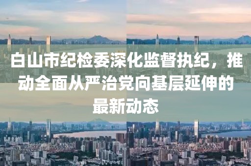 白山市紀檢委深化監(jiān)督執(zhí)紀，推動全面從嚴治黨向基層延伸的最新動態(tài)