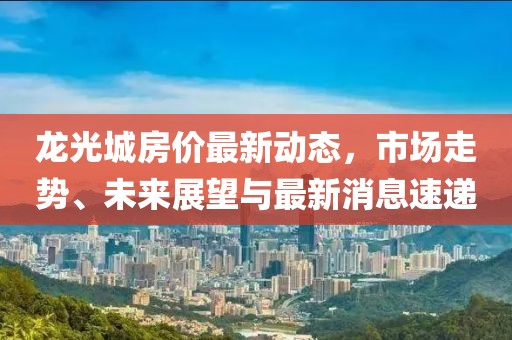 龍光城房價最新動態(tài)，市場走勢、未來展望與最新消息速遞