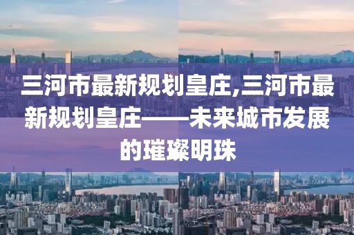 三河市最新規(guī)劃皇莊,三河市最新規(guī)劃皇莊——未來城市發(fā)展的璀璨明珠