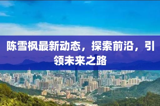 陳雪楓最新動態(tài)，探索前沿，引領(lǐng)未來之路