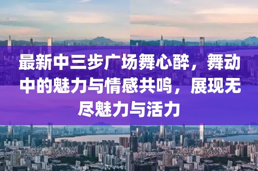 最新中三步廣場舞心醉，舞動中的魅力與情感共鳴，展現(xiàn)無盡魅力與活力