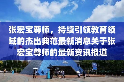 張宏寶尊師，持續(xù)引領(lǐng)教育領(lǐng)域的杰出典范最新消息關(guān)于張宏寶尊師的最新資訊報道