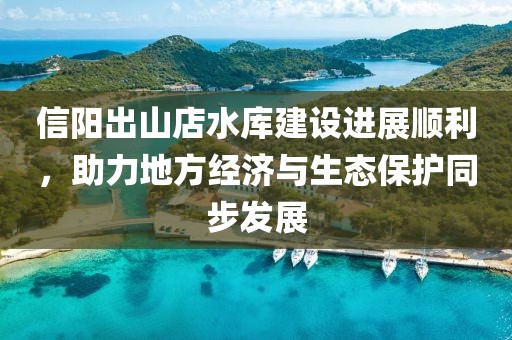 信陽出山店水庫建設進展順利，助力地方經(jīng)濟與生態(tài)保護同步發(fā)展