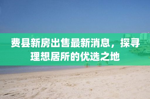 費(fèi)縣新房出售最新消息，探尋理想居所的優(yōu)選之地