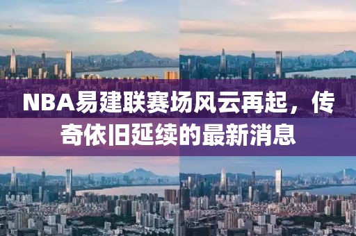 NBA易建聯(lián)賽場風(fēng)云再起，傳奇依舊延續(xù)的最新消息