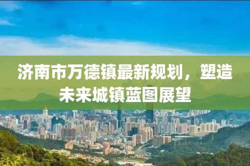 濟(jì)南市萬德鎮(zhèn)最新規(guī)劃，塑造未來城鎮(zhèn)藍(lán)圖展望