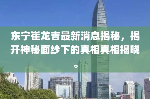 東寧崔龍吉最新消息揭秘，揭開神秘面紗下的真相真相揭曉。