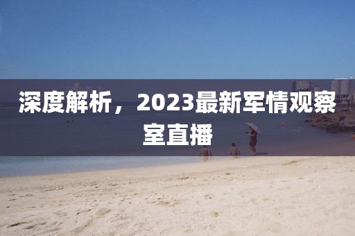 深度解析，2023最新軍情觀察室直播