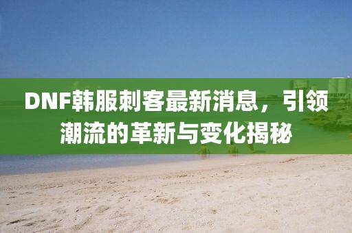 DNF韓服刺客最新消息，引領(lǐng)潮流的革新與變化揭秘