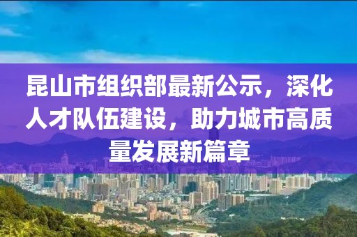 昆山市組織部最新公示，深化人才隊(duì)伍建設(shè)，助力城市高質(zhì)量發(fā)展新篇章