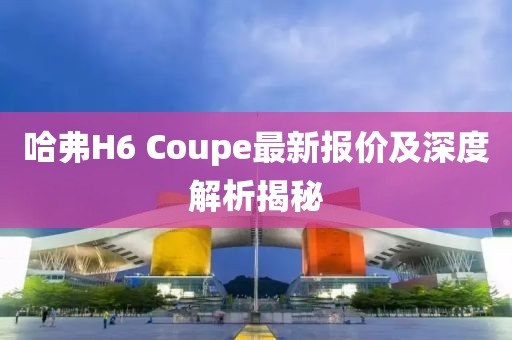 哈弗H6 Coupe最新報價及深度解析揭秘