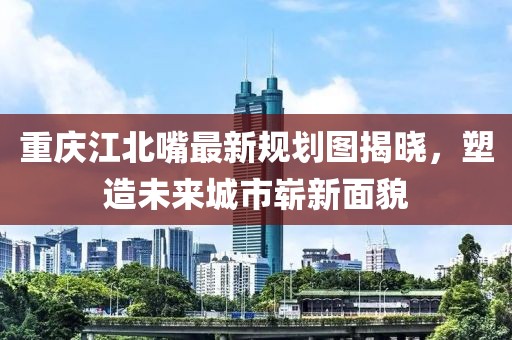 重慶江北嘴最新規(guī)劃圖揭曉，塑造未來城市嶄新面貌