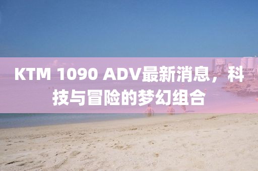 KTM 1090 ADV最新消息，科技與冒險的夢幻組合