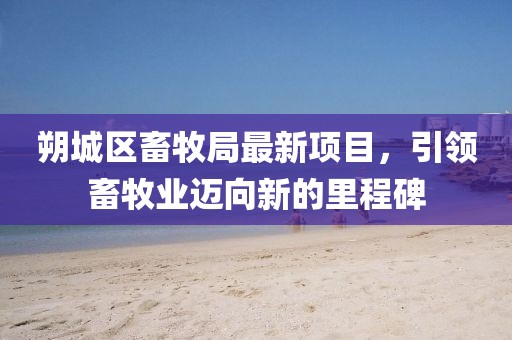 朔城區(qū)畜牧局最新項(xiàng)目，引領(lǐng)畜牧業(yè)邁向新的里程碑