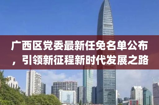 廣西區(qū)黨委最新任免名單公布，引領(lǐng)新征程新時代發(fā)展之路