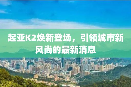 起亞K2煥新登場，引領(lǐng)城市新風(fēng)尚的最新消息