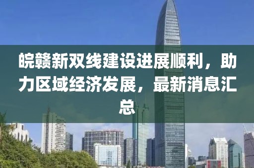 皖贛新雙線建設(shè)進展順利，助力區(qū)域經(jīng)濟發(fā)展，最新消息匯總