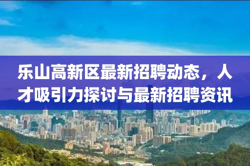 樂山高新區(qū)最新招聘動態(tài)，人才吸引力探討與最新招聘資訊