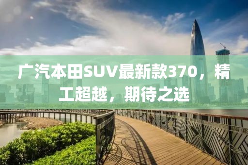 廣汽本田SUV最新款370，精工超越，期待之選