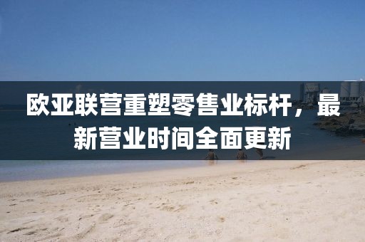 歐亞聯(lián)營重塑零售業(yè)標(biāo)桿，最新營業(yè)時(shí)間全面更新