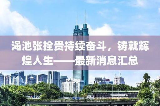 澠池張拴貴持續(xù)奮斗，鑄就輝煌人生——最新消息匯總