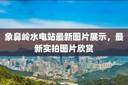 象鼻嶺水電站最新圖片展示，最新實(shí)拍圖片欣賞