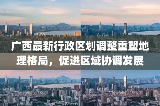 廣西最新行政區(qū)劃調(diào)整重塑地理格局，促進區(qū)域協(xié)調(diào)發(fā)展