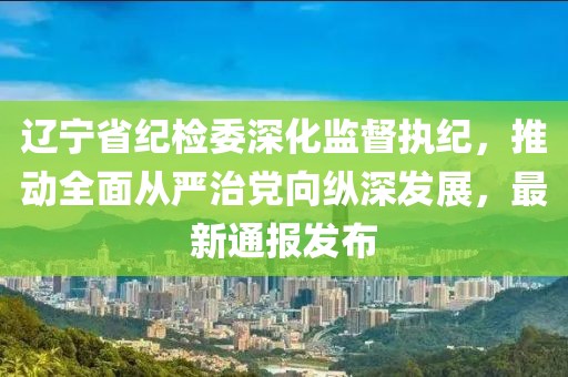 遼寧省紀(jì)檢委深化監(jiān)督執(zhí)紀(jì)，推動(dòng)全面從嚴(yán)治黨向縱深發(fā)展，最新通報(bào)發(fā)布