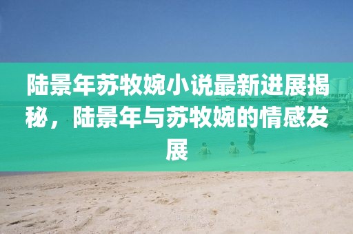 陸景年蘇牧婉小說最新進(jìn)展揭秘，陸景年與蘇牧婉的情感發(fā)展