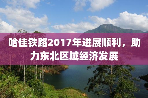 哈佳鐵路2017年進(jìn)展順利，助力東北區(qū)域經(jīng)濟(jì)發(fā)展