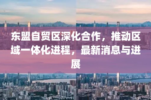 東盟自貿(mào)區(qū)深化合作，推動區(qū)域一體化進(jìn)程，最新消息與進(jìn)展