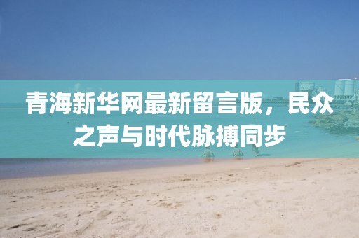 青海新華網(wǎng)最新留言版，民眾之聲與時代脈搏同步