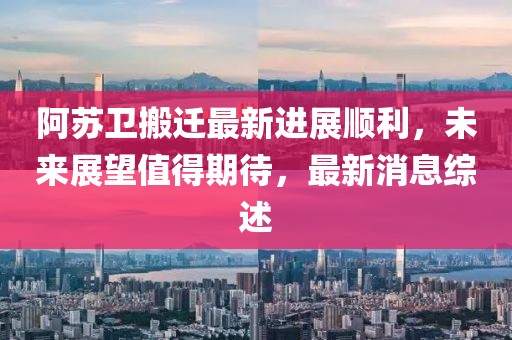 阿蘇衛(wèi)搬遷最新進(jìn)展順利，未來展望值得期待，最新消息綜述