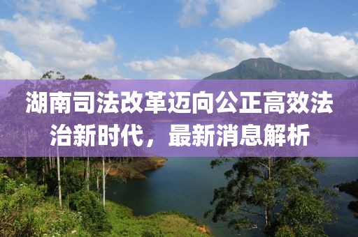 湖南司法改革邁向公正高效法治新時(shí)代，最新消息解析