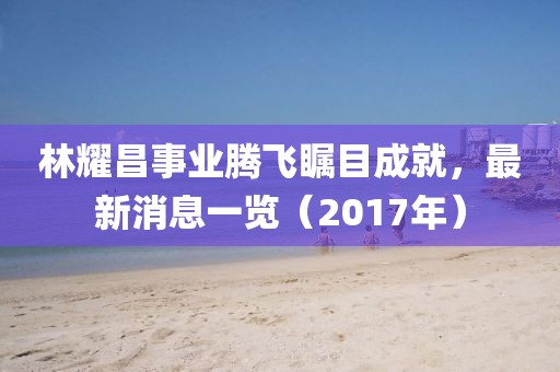 林耀昌事業(yè)騰飛矚目成就，最新消息一覽（2017年）