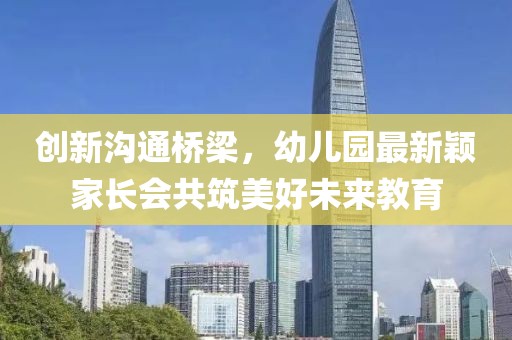 創(chuàng)新溝通橋梁，幼兒園最新穎家長會共筑美好未來教育