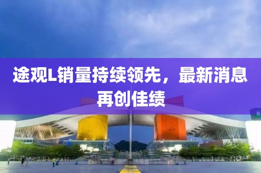 途觀L銷量持續(xù)領(lǐng)先，最新消息再創(chuàng)佳績