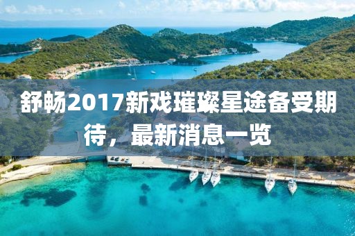 舒暢2017新戲璀璨星途備受期待，最新消息一覽