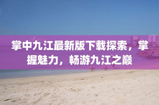 掌中九江最新版下載探索，掌握魅力，暢游九江之巔