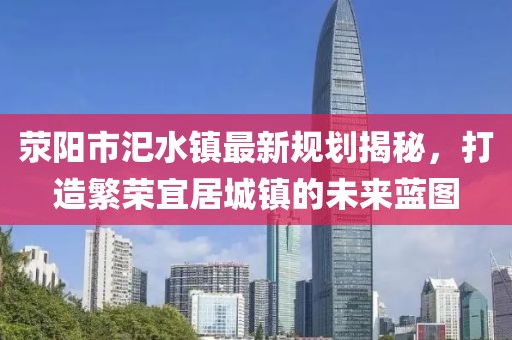 滎陽市汜水鎮(zhèn)最新規(guī)劃揭秘，打造繁榮宜居城鎮(zhèn)的未來藍(lán)圖