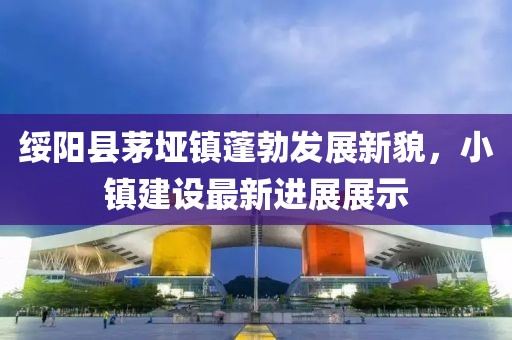 綏陽縣茅埡鎮(zhèn)蓬勃發(fā)展新貌，小鎮(zhèn)建設(shè)最新進(jìn)展展示