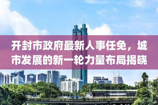 開封市政府最新人事任免，城市發(fā)展的新一輪力量布局揭曉