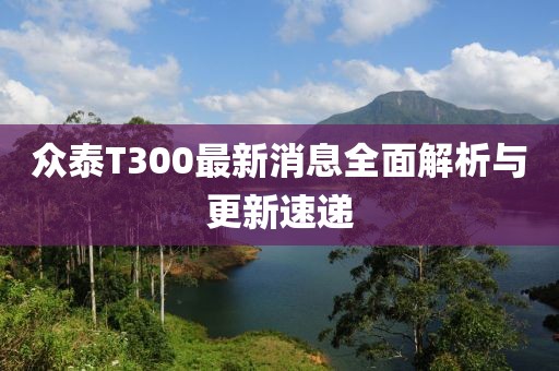 眾泰T300最新消息全面解析與更新速遞