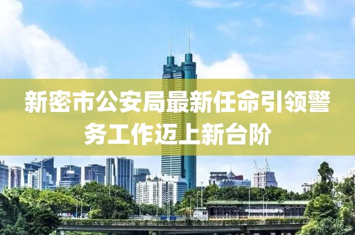 新密市公安局最新任命引領(lǐng)警務(wù)工作邁上新臺(tái)階