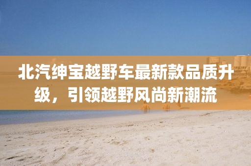 北汽紳寶越野車最新款品質(zhì)升級(jí)，引領(lǐng)越野風(fēng)尚新潮流