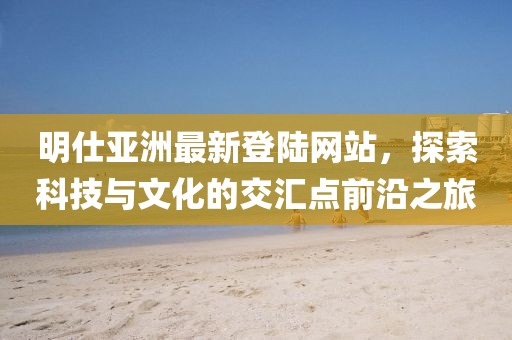 明仕亞洲最新登陸網(wǎng)站，探索科技與文化的交匯點(diǎn)前沿之旅
