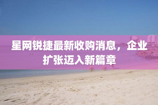 星網(wǎng)銳捷最新收購消息，企業(yè)擴(kuò)張邁入新篇章