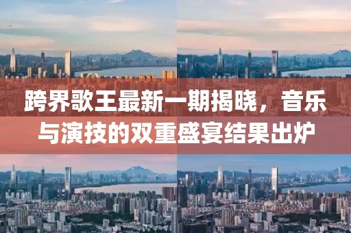 跨界歌王最新一期揭曉，音樂與演技的雙重盛宴結(jié)果出爐