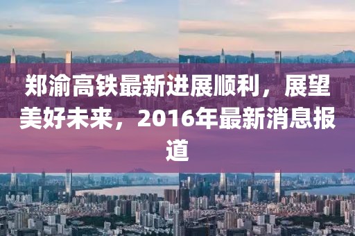 鄭渝高鐵最新進(jìn)展順利，展望美好未來，2016年最新消息報(bào)道