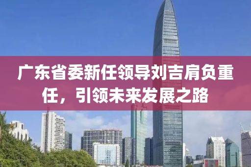 廣東省委新任領(lǐng)導(dǎo)劉吉肩負(fù)重任，引領(lǐng)未來(lái)發(fā)展之路